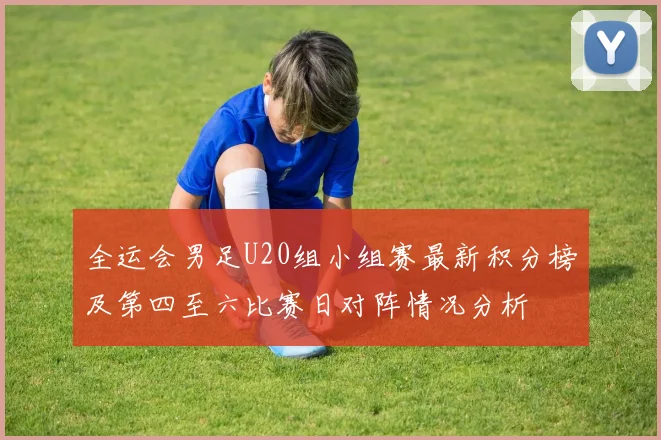 全运会男足U20组小组赛最新积分榜及第四至六比赛日对阵情况分析