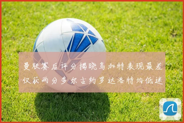 曼联赛后评分揭晓乌加特表现最差仅获两分多尔古约罗达洛特均低迷仅得四分