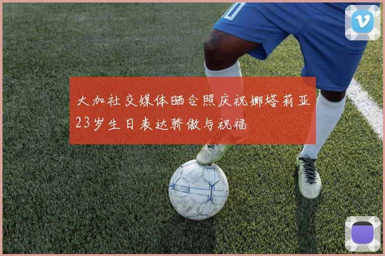 大加社交媒体晒合照庆祝娜塔莉亚23岁生日表达骄傲与祝福