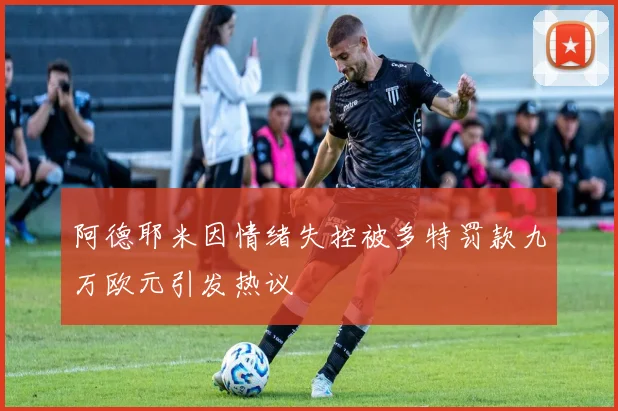阿德耶米因情绪失控被多特罚款九万欧元引发热议