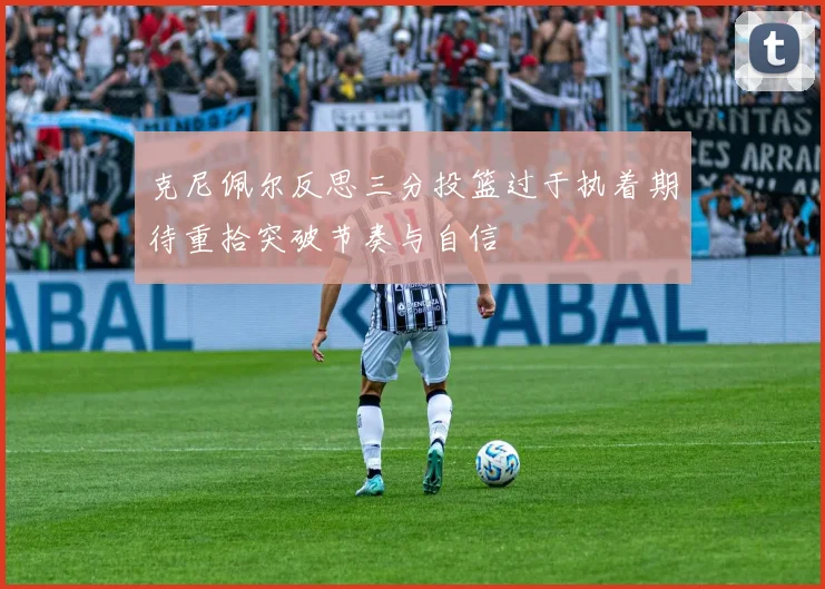 克尼佩尔反思三分投篮过于执着期待重拾突破节奏与自信