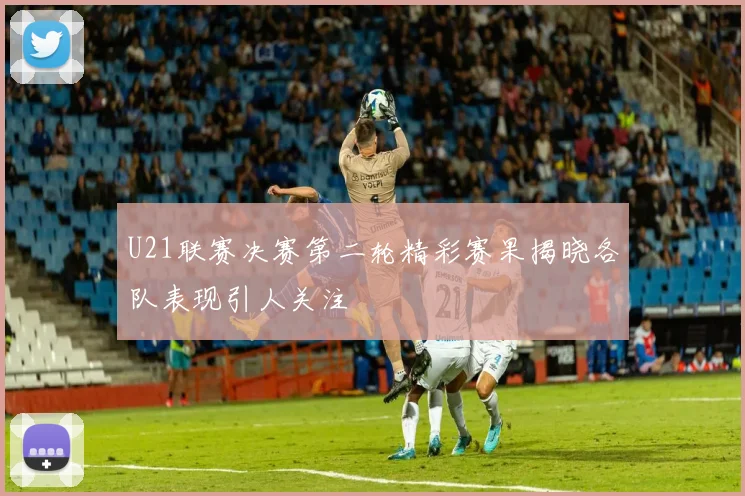 U21联赛决赛第二轮精彩赛果揭晓各队表现引人关注