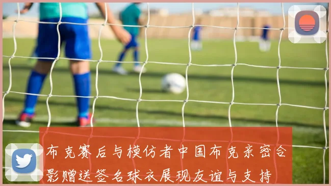 布克赛后与模仿者中国布克亲密合影赠送签名球衣展现友谊与支持