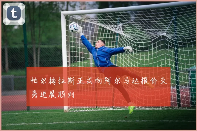 帕尔梅拉斯正式向阿尔马达报价交易进展顺利