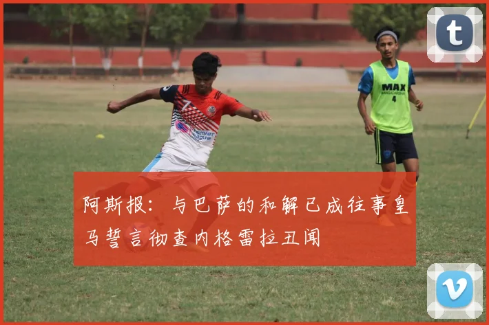阿斯报：与巴萨的和解已成往事皇马誓言彻查内格雷拉丑闻