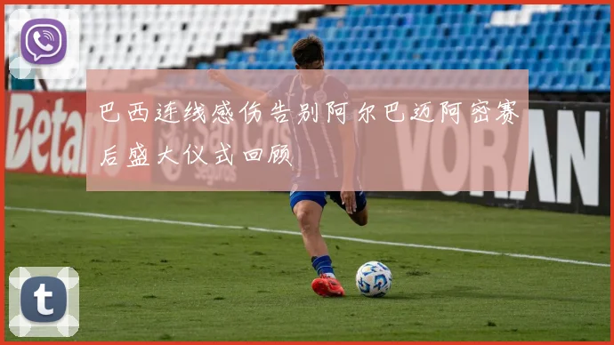 巴西连线感伤告别阿尔巴迈阿密赛后盛大仪式回顾