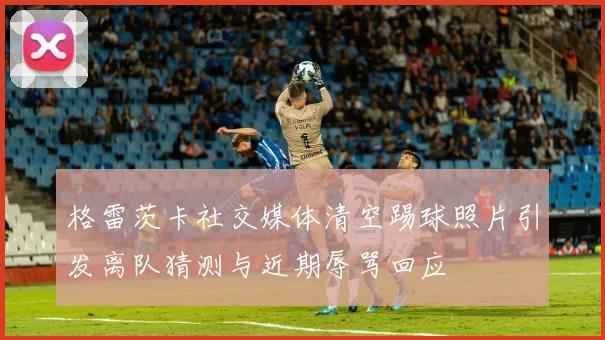 格雷茨卡社交媒体清空踢球照片引发离队猜测与近期辱骂回应