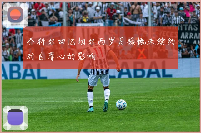 乔科尔回忆切尔西岁月感慨未续约对自尊心的影响