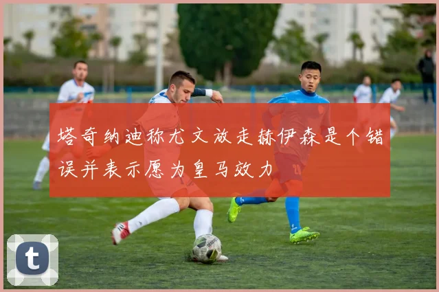 塔奇纳迪称尤文放走赫伊森是个错误并表示愿为皇马效力