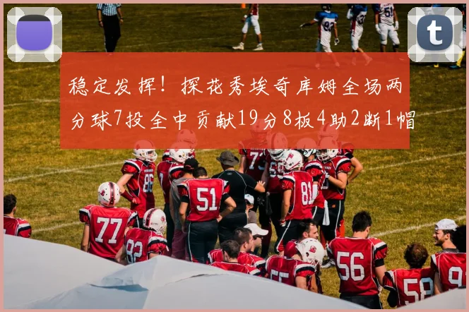 稳定发挥！探花秀埃奇库姆全场两分球7投全中贡献19分8板4助2断1帽