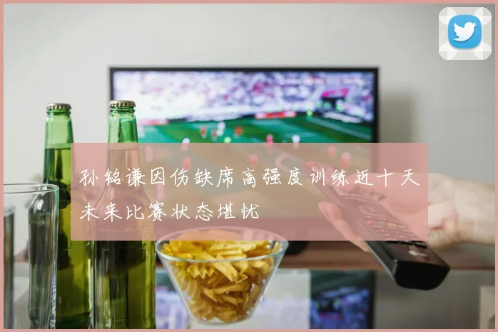孙铭谦因伤缺席高强度训练近十天未来比赛状态堪忧