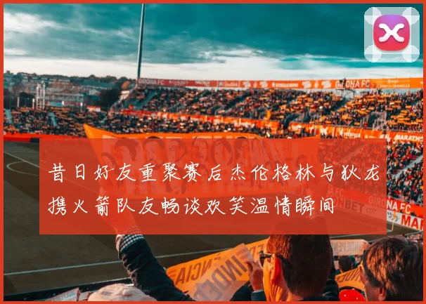 昔日好友重聚赛后杰伦格林与狄龙携火箭队友畅谈欢笑温情瞬间