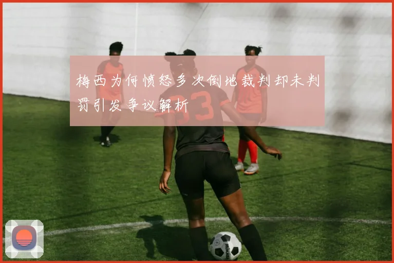 梅西为何愤怒多次倒地裁判却未判罚引发争议解析