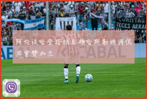 阿伦谈哈登搭档乐趣哈斯勒姆调侃其曾赞加兰