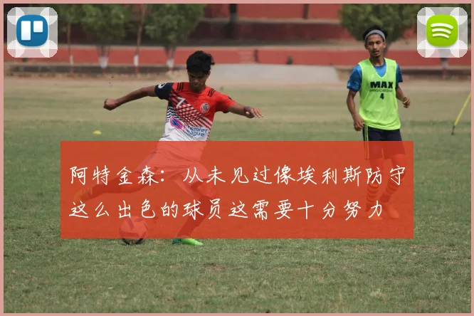 阿特金森：从未见过像埃利斯防守这么出色的球员这需要十分努力