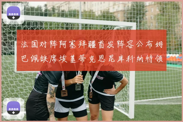 法国对阵阿塞拜疆首发阵容公布姆巴佩缺席埃基蒂克恩昆库科纳特领衔出战