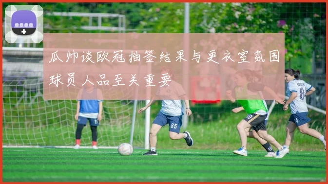 瓜帅谈欧冠抽签结果与更衣室氛围球员人品至关重要