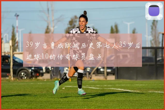 39岁吉鲁成欧战历史第七人35岁后进球10的传奇球员盘点