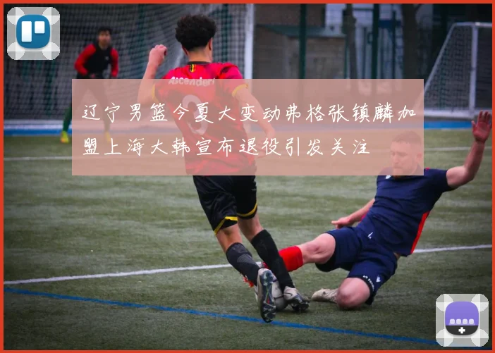 辽宁男篮今夏大变动弗格张镇麟加盟上海大韩宣布退役引发关注