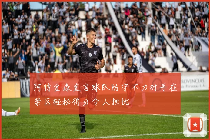 阿特金森直言球队防守不力对手在禁区轻松得分令人担忧