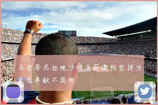 马尔蒂尼拒绝沙特高薪邀约坚持为米兰奉献不离开