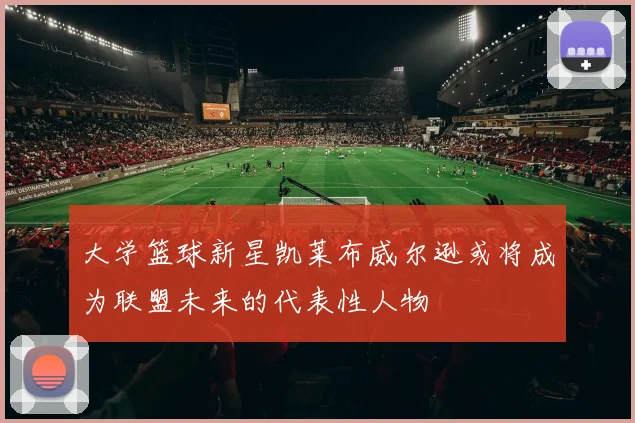 大学篮球新星凯莱布威尔逊或将成为联盟未来的代表性人物