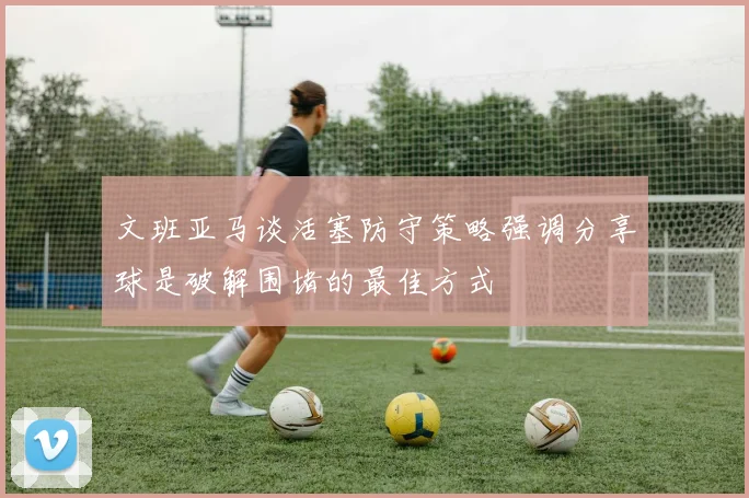文班亚马谈活塞防守策略强调分享球是破解围堵的最佳方式