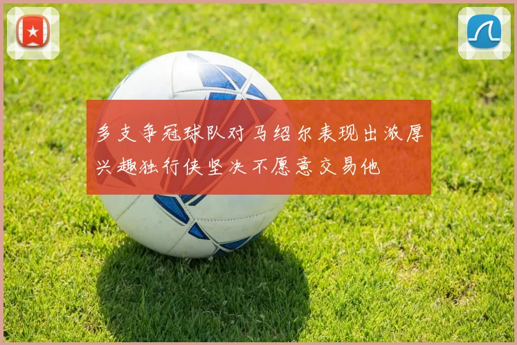 多支争冠球队对马绍尔表现出浓厚兴趣独行侠坚决不愿意交易他
