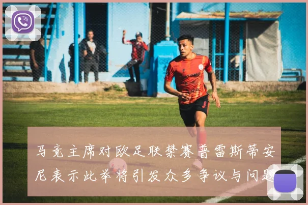 马竞主席对欧足联禁赛普雷斯蒂安尼表示此举将引发众多争议与问题
