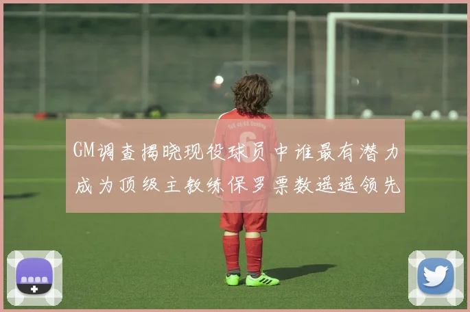 GM调查揭晓现役球员中谁最有潜力成为顶级主教练保罗票数遥遥领先