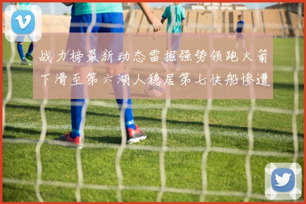 战力榜最新动态雷掘强势领跑火箭下滑至第六湖人稳居第七快船惨遭重创跌至二十七位