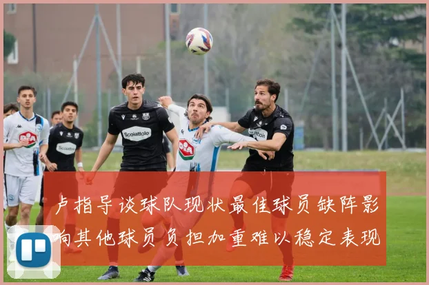 卢指导谈球队现状最佳球员缺阵影响其他球员负担加重难以稳定表现