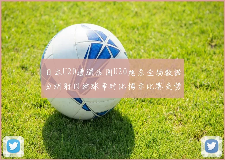 日本U20遭遇法国U20绝杀全场数据分析射门控球率对比揭示比赛走势