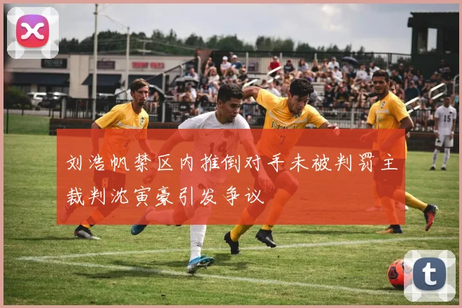 刘浩帆禁区内推倒对手未被判罚主裁判沈寅豪引发争议