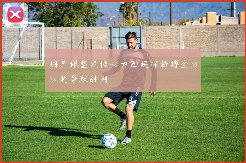 姆巴佩坚定信心为西超杯拼搏全力以赴争取胜利