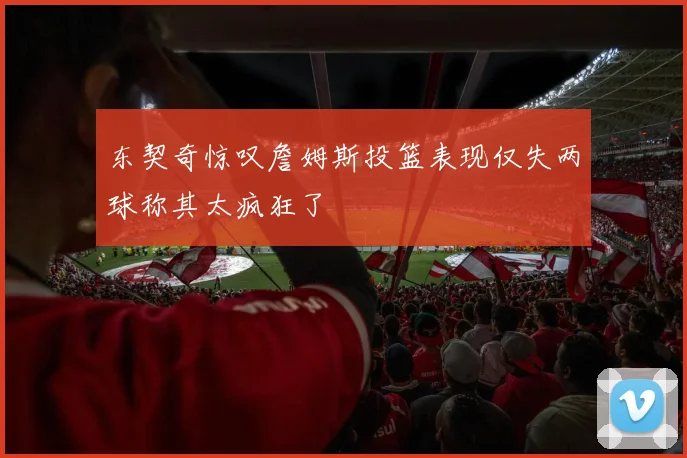 东契奇惊叹詹姆斯投篮表现仅失两球称其太疯狂了
