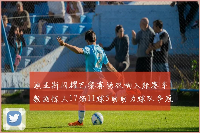 迪亚斯闪耀巴黎赛场双响入账赛季数据惊人17场11球5助助力球队争冠