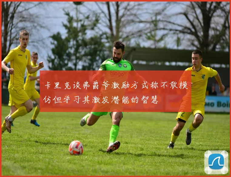卡里克谈弗爵爷激励方式称不敢模仿但学习其激发潜能的智慧
