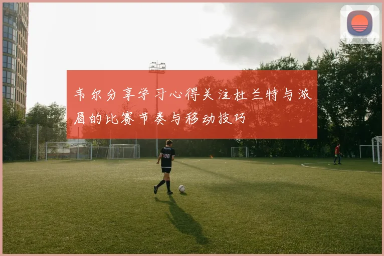 韦尔分享学习心得关注杜兰特与浓眉的比赛节奏与移动技巧