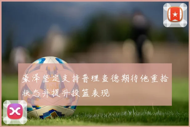 豪泽坚定支持普理查德期待他重拾状态并提升投篮表现